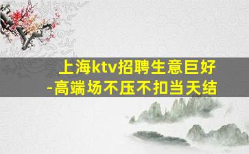 上海ktv招聘生意巨好-高端场不压不扣当天结